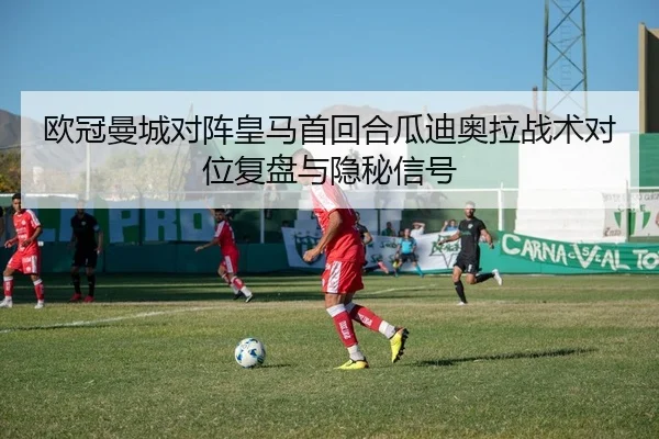 欧冠曼城对阵皇马首回合瓜迪奥拉战术对位复盘与隐秘信号