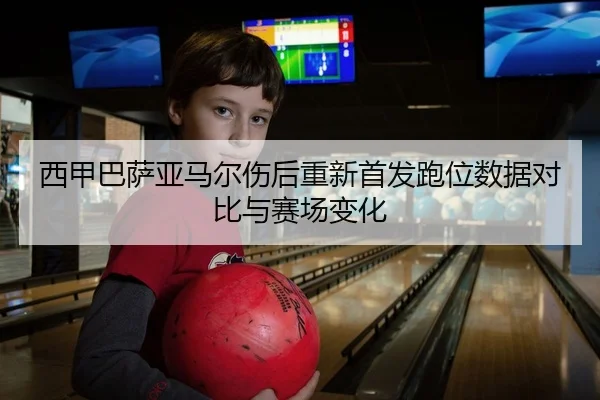 西甲巴萨亚马尔伤后重新首发跑位数据对比与赛场变化