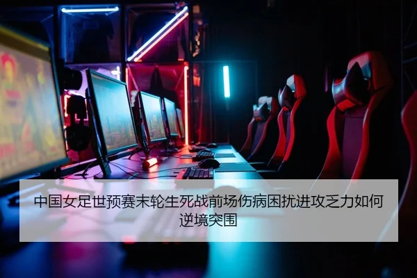 中国女足世预赛末轮生死战前场伤病困扰进攻乏力如何逆境突围